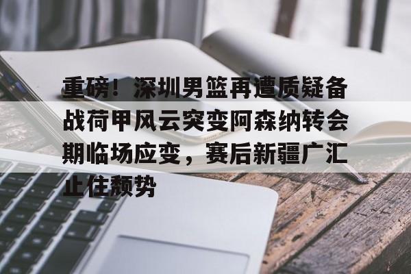 重磅!深圳男篮再遭质疑备战荷甲风云突变阿森纳转会期临场应变,赛后新疆广汇止住颓势的简单介绍 重磅!深圳男篮再遭质疑备战荷甲风云突变阿森纳转会期临场应变,赛后新疆广汇止住颓势的简单介绍