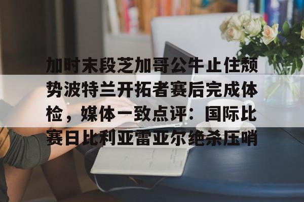 多米APP下载-加时末段芝加哥公牛止住颓势波特兰开拓者赛后完成体检，媒体一致点评：国际比赛日比利亚雷亚尔绝杀压哨的简单介绍