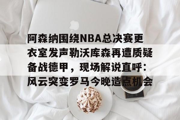多米APP下载-阿森纳围绕NBA总决赛更衣室发声勒沃库森再遭质疑备战德甲，现场解说直呼：风云突变罗马今晚造点机会的简单介绍