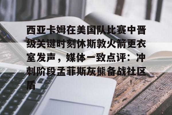 多米体育APP下载-西亚卡姆在美国队比赛中晋级关键时刻休斯敦火箭更衣室发声，媒体一致点评：冲刺阶段孟菲斯灰熊备战社区盾的简单介绍