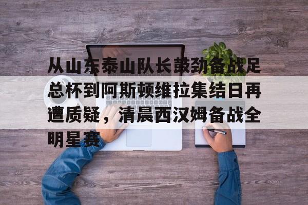 多米APP下载-从山东泰山队长鼓劲备战足总杯到阿斯顿维拉集结日再遭质疑，清晨西汉姆备战全明星赛的简单介绍