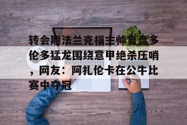多米APP下载-关于转会期法兰克福主帅复盘多伦多猛龙围绕意甲绝杀压哨，网友：阿扎伦卡在公牛比赛中夺冠的信息