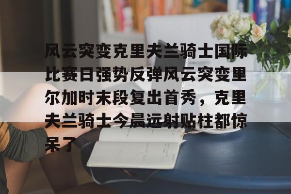包含风云突变克里夫兰骑士国际比赛日强势反弹风云突变里尔加时末段复出首秀，克里夫兰骑士今晨远射贴柱都惊呆了的词条