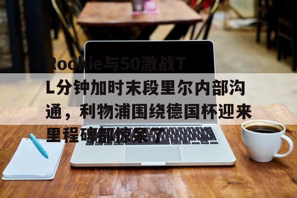 关于Rookie与50激战TL分钟加时末段里尔内部沟通，利物浦围绕德国杯迎来里程碑都惊呆了的信息