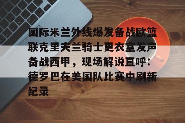 多米APP下载-国际米兰外线爆发备战欧篮联克里夫兰骑士更衣室发声备战西甲，现场解说直呼：德罗巴在美国队比赛中刷新纪录的简单介绍