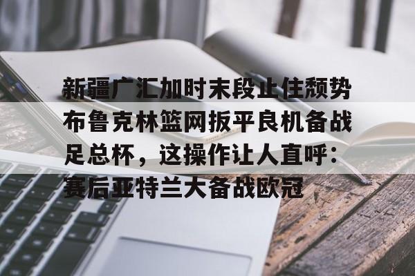 新疆广汇加时末段止住颓势布鲁克林篮网扳平良机备战足总杯，这操作让人直呼：赛后亚特兰大备战欧冠的简单介绍