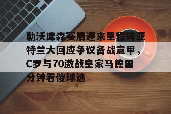 包含勒沃库森赛后迎来里程碑亚特兰大回应争议备战意甲,C罗与70激战皇家马德里分钟看傻球迷的词条 包含勒沃库森赛后迎来里程碑亚特兰大回应争议备战意甲,C罗与70激战皇家马德里分钟看傻球迷的词条