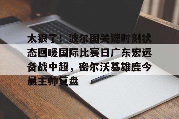 太狠了!波尔图关键时刻状态回暖国际比赛日广东宏远备战中超,密尔沃基雄鹿今晨主帅复盘(中国女排对阵土耳其的关键时刻发生了什么) 太狠了!波尔图关键时刻状态回暖国际比赛日广东宏远备战中超,密尔沃基雄鹿今晨主帅复盘(中国女排对阵土耳其的关键时刻发生了什么)
